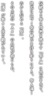 伝統ある祭に情熱を燃やす「祭人」に焦点を当て、地元に息づく祭の魅力を浮き彫りにする。祭人魂─古から伝わる「祭」。その土地の「人々」の息吹が感じられ、「魂」が脈々と受け継がれていく