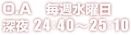 O.A　毎週水曜日 深夜 24：40～25：10