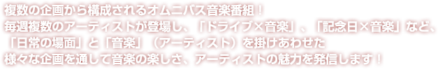 複数の企画から構成されるオムニバス音楽番組！毎週複数のアーティストが登場し、「ドライブ×音楽」、「記念日×音楽」など、「日常の場面」と「音楽」（アーティスト）を掛けあわせた様々な企画を通して音楽の楽しさ、アーティストの魅力を発信します！